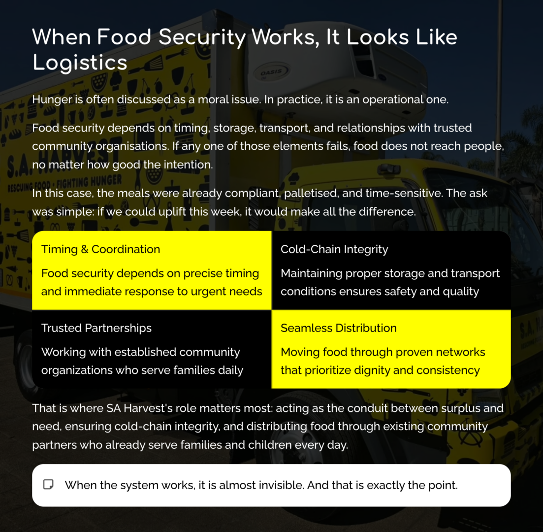 When Food Security Works, It Looks Like Logistics
Hunger is often discussed as a moral issue. In practice, it is an operational one.
Food security depends on timing, storage, transport, and relationships with trusted community organisations. If any one of those elements fails, food does not reach people, no matter how good the intention.
In this case, the meals were already compliant, palletised, and time-sensitive. The ask was simple: if we could uplift this week, it would make all the difference.
That is where SA Harvest’s role matters most: acting as the conduit between surplus and need, ensuring cold-chain integrity, and distributing food through existing community partners who already serve families and children every day.
When the system works, it is almost invisible.  And that is exactly the point.
