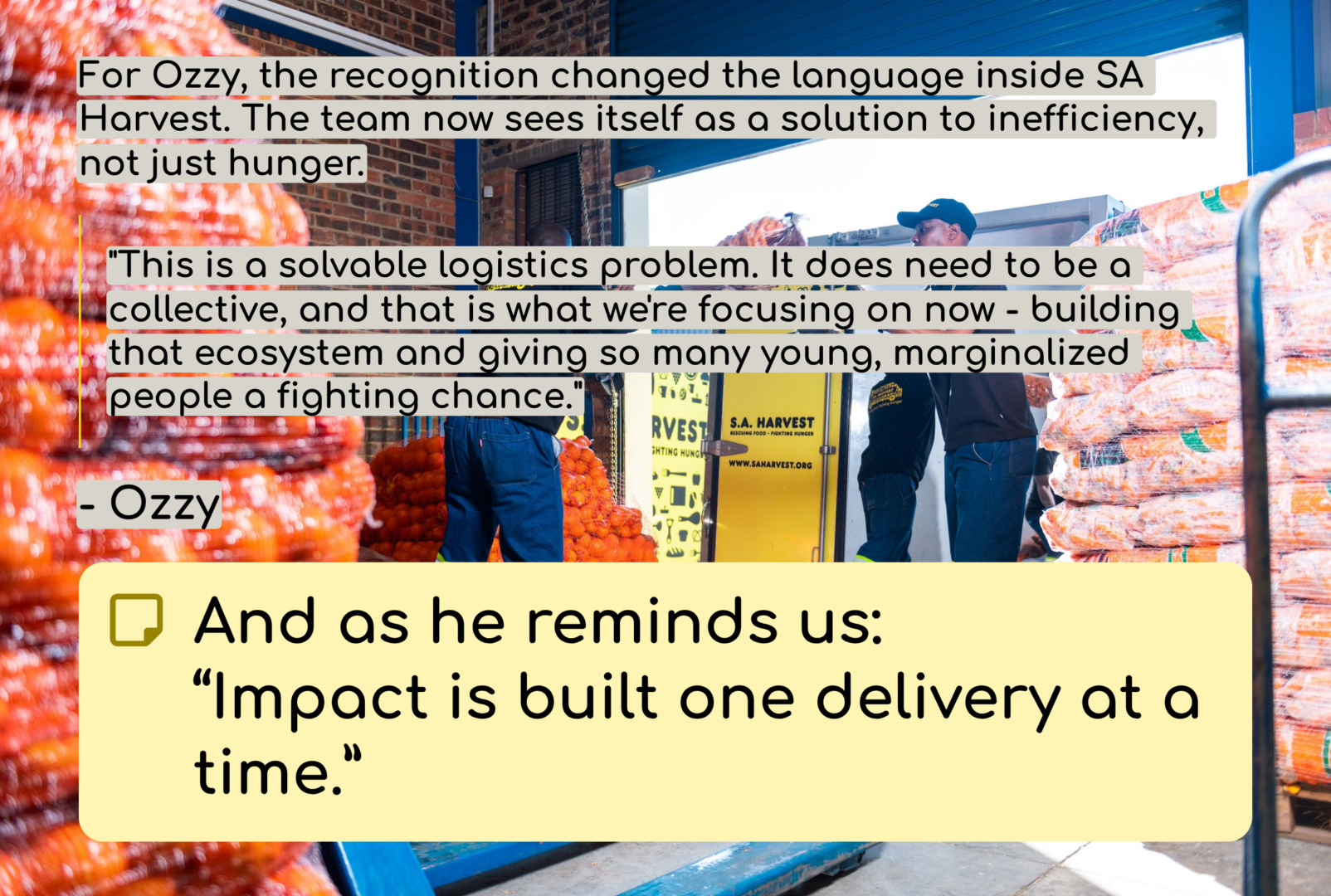 A Foundation for a Winning Ecosystem
For Ozzy, the recognition changed the language inside SA Harvest. The team now sees itself as a solution to inefficiency, not just hunger. “This is a solvable logistics problem. It does need to be a collective, and that is what we’re focusing on now — building that ecosystem and giving so many young, marginalized people a fighting chance.”
And as he reminds us:
 “Impact is built one delivery at a time.”
