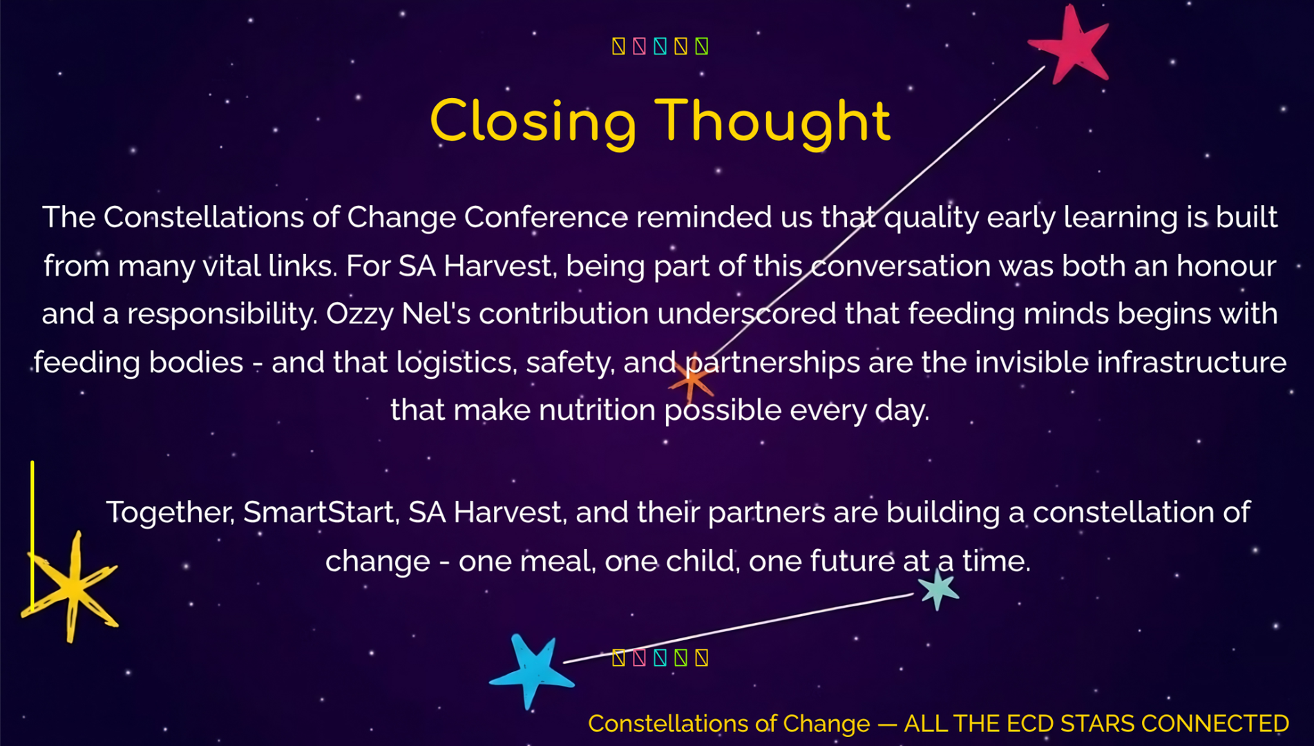 Closing Thought
The Constellations of Change Conference reminded us that quality early learning is built from many vital links. For SA Harvest, being part of this conversation was both an honour and a responsibility. Ozzy Nel’s contribution underscored that feeding minds begins with feeding bodies - and that logistics, safety, and partnerships are the invisible infrastructure that make nutrition possible every day.
Together, SmartStart, SA Harvest, and their partners are building a constellation of change - one meal, one child, one future at a time.
